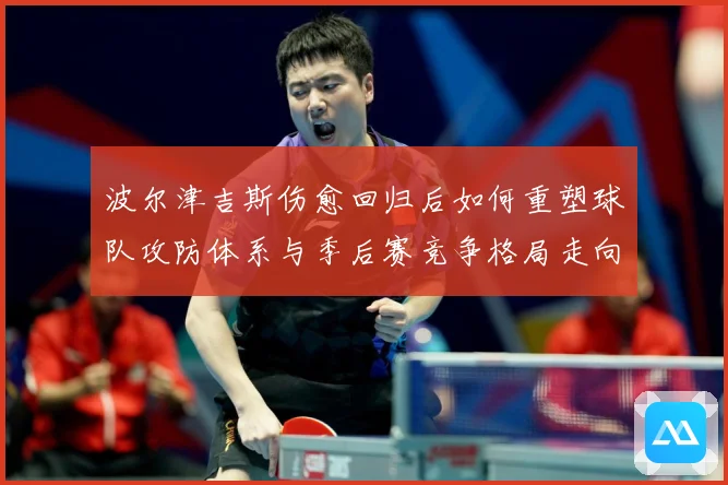 波尔津吉斯伤愈回归后如何重塑球队攻防体系与季后赛竞争格局走向