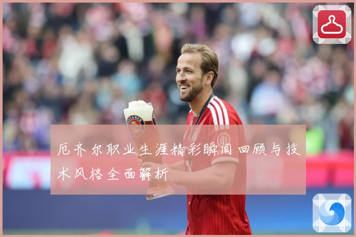 厄齐尔职业生涯精彩瞬间回顾与技术风格全面解析