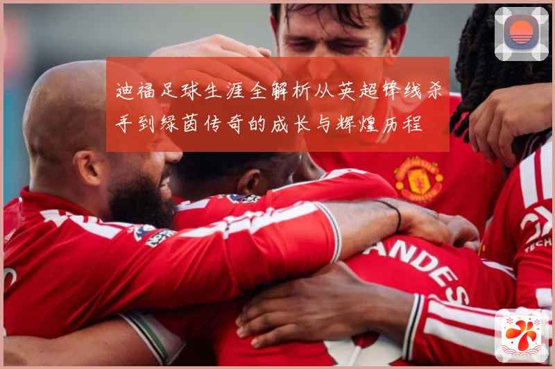 迪福足球生涯全解析从英超锋线杀手到绿茵传奇的成长与辉煌历程