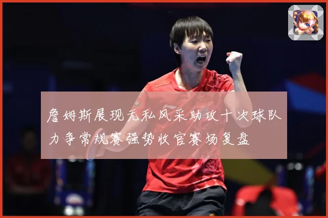 詹姆斯展现无私风采助攻十次球队力争常规赛强势收官赛场复盘