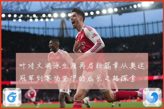 叶诗文游泳生涯再启新篇章从奥运冠军到赛场坚守的成长之路探索