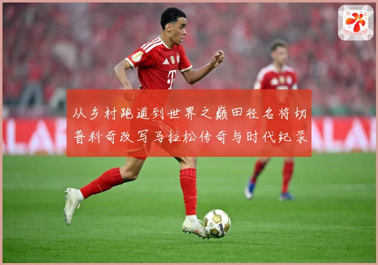 从乡村跑道到世界之巅田径名将切普科奇改写马拉松传奇与时代纪录