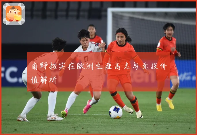 南野拓实在欧洲生涯高光与竞技价值解析
