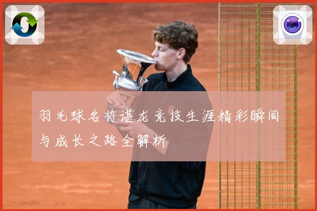 羽毛球名将谌龙竞技生涯精彩瞬间与成长之路全解析