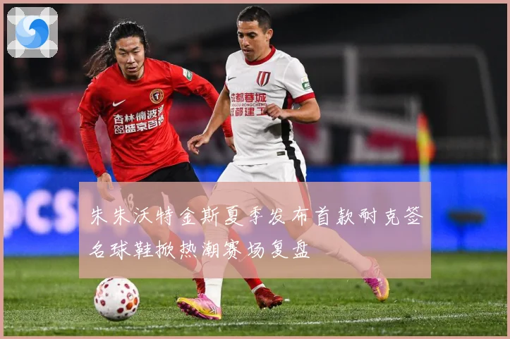 朱朱沃特金斯夏季发布首款耐克签名球鞋掀热潮赛场复盘