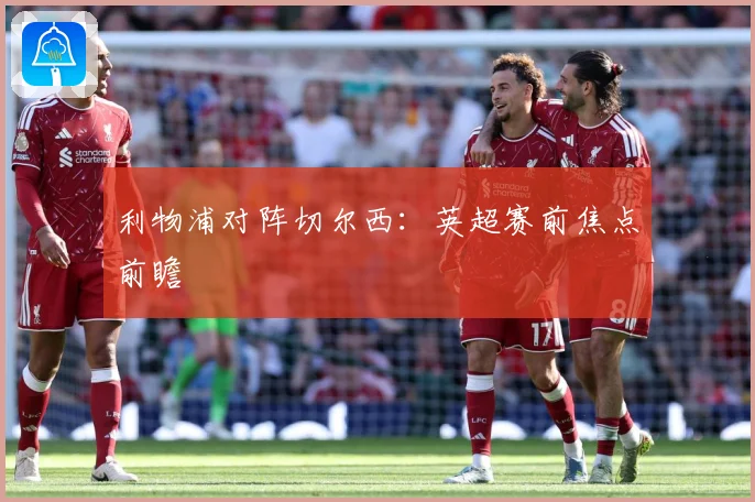 利物浦对阵切尔西：英超赛前焦点前瞻