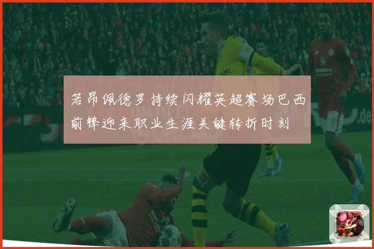 若昂佩德罗持续闪耀英超赛场巴西前锋迎来职业生涯关键转折时刻