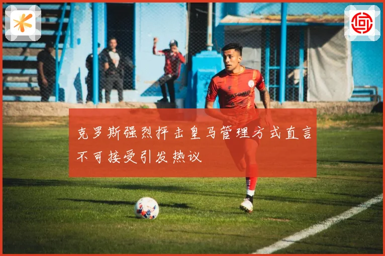 克罗斯强烈抨击皇马管理方式直言不可接受引发热议
