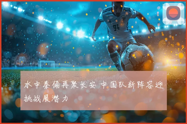 水中秦俑再聚长安 中国队新阵容迎挑战展潜力