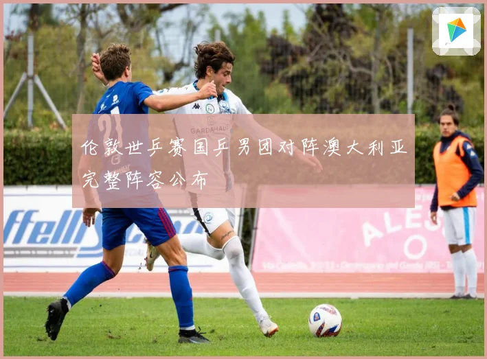 伦敦世乒赛国乒男团对阵澳大利亚完整阵容公布