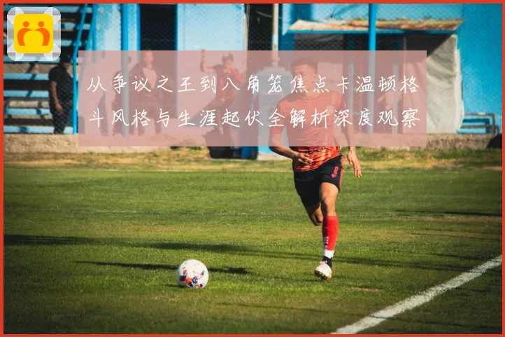 从争议之王到八角笼焦点卡温顿格斗风格与生涯起伏全解析深度观察