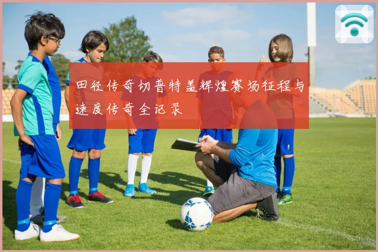 田径传奇切普特盖辉煌赛场征程与速度传奇全记录