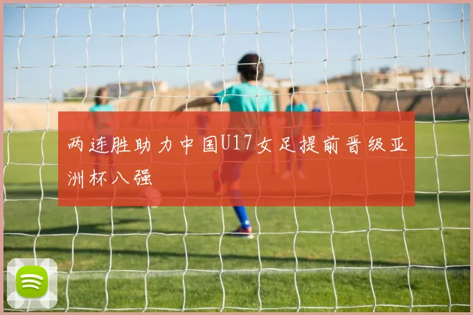 两连胜助力中国U17女足提前晋级亚洲杯八强