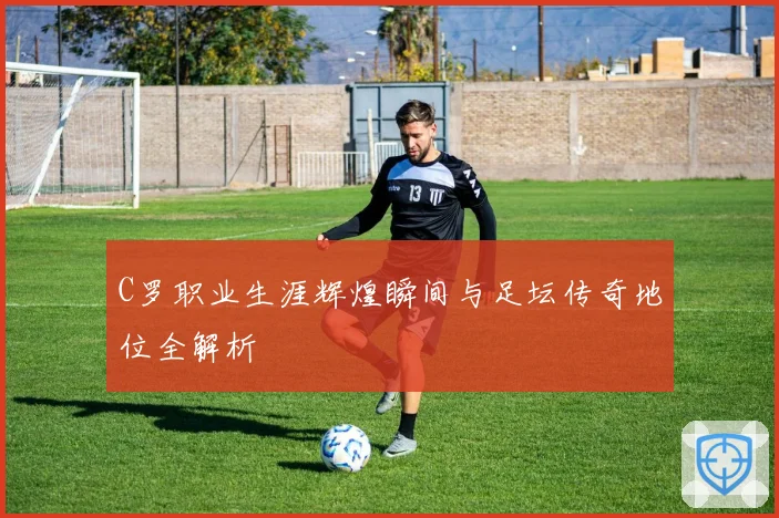 C罗职业生涯辉煌瞬间与足坛传奇地位全解析