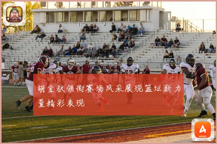胡金秋领衔赛场风采展现篮坛新力量精彩表现