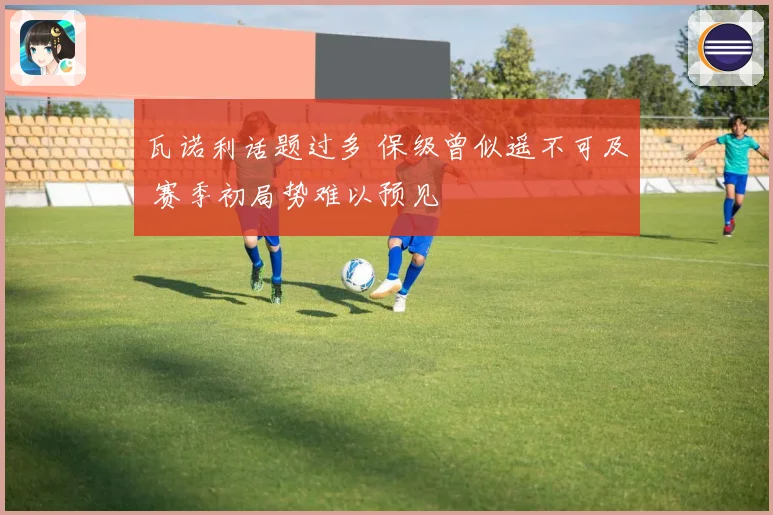 瓦诺利话题过多 保级曾似遥不可及 赛季初局势难以预见