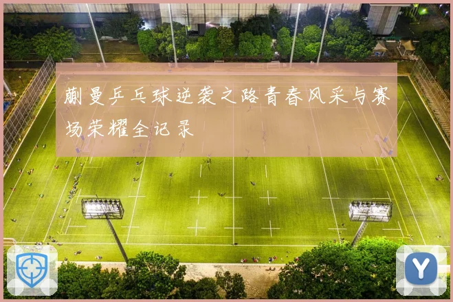 蒯曼乒乓球逆袭之路青春风采与赛场荣耀全记录