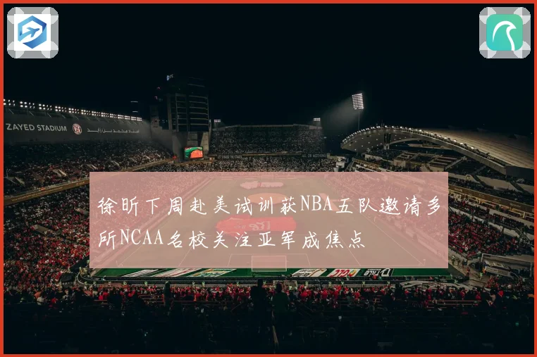 徐昕下周赴美试训获NBA五队邀请多所NCAA名校关注亚军成焦点