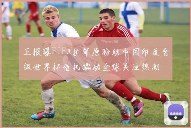 卫报曝FIFA扩军原盼助中国印度晋级世界杯借机撬动全球关注热潮