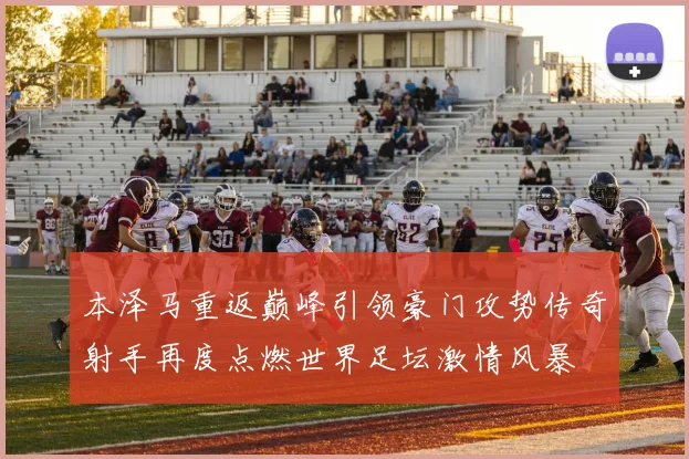 本泽马重返巅峰引领豪门攻势传奇射手再度点燃世界足坛激情风暴