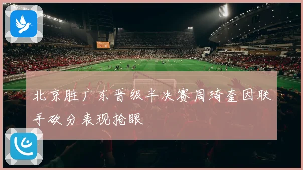 北京胜广东晋级半决赛周琦奎因联手砍分表现抢眼