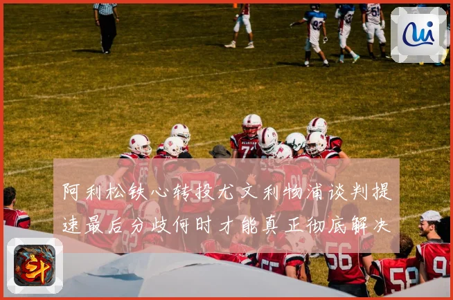 阿利松铁心转投尤文利物浦谈判提速最后分歧何时才能真正彻底解决