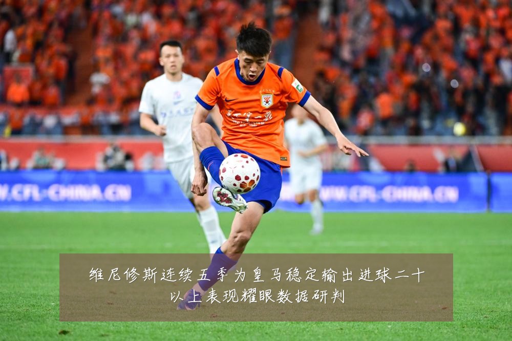 维尼修斯连续五季为皇马稳定输出进球二十以上表现耀眼数据研判