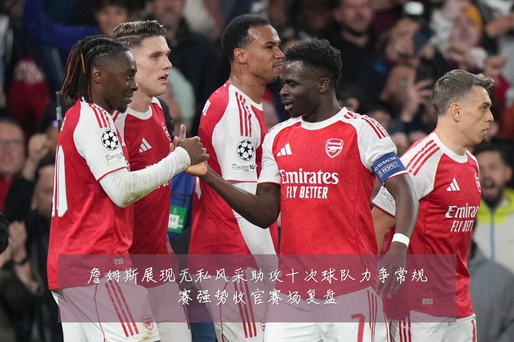 詹姆斯展现无私风采助攻十次球队力争常规赛强势收官赛场复盘
